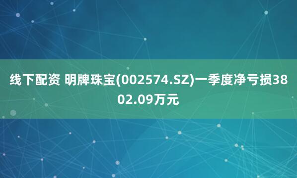 线下配资 明牌珠宝(002574.SZ)一季度净亏损3802.09万元