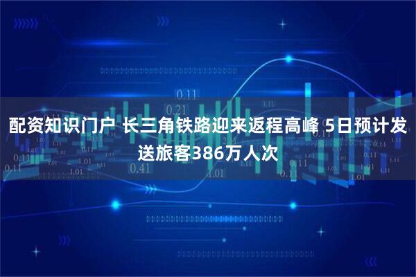 配资知识门户 长三角铁路迎来返程高峰 5日预计发送旅客386万人次