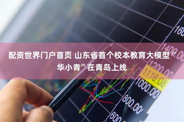 配资世界门户首页 山东省首个校本教育大模型“华小青”在青岛上线