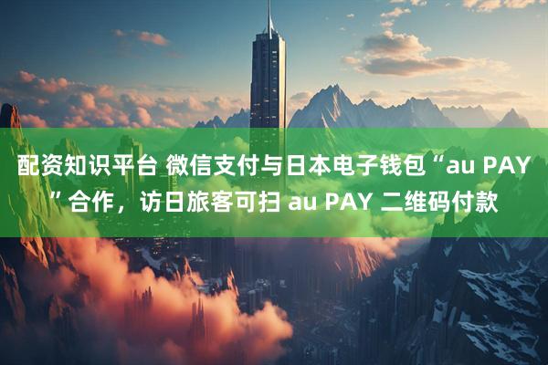 配资知识平台 微信支付与日本电子钱包“au PAY”合作，访日旅客可扫 au PAY 二维码付款