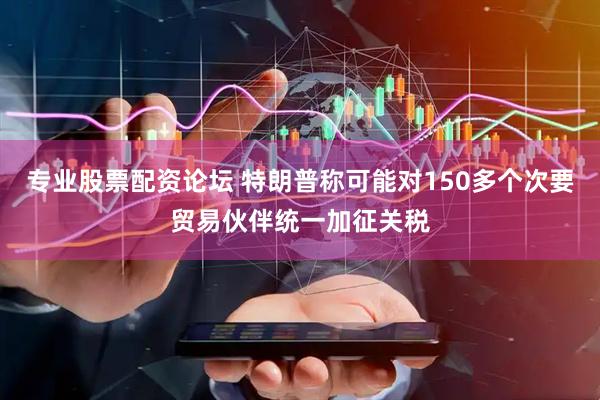 专业股票配资论坛 特朗普称可能对150多个次要贸易伙伴统一加征关税