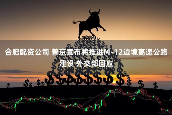 合肥配资公司 普京宣布将推进M-12边境高速公路建设 外交部回应