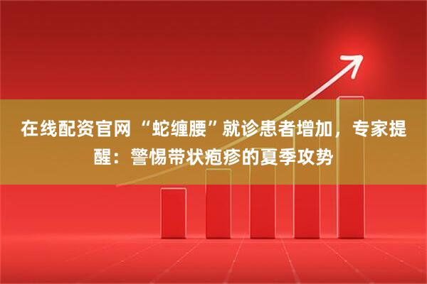 在线配资官网 “蛇缠腰”就诊患者增加，专家提醒：警惕带状疱疹的夏季攻势