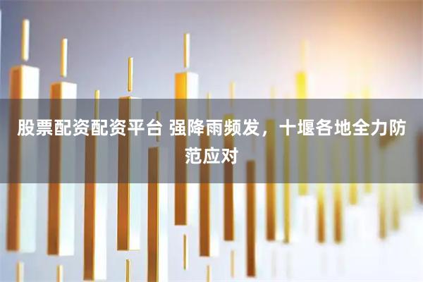 股票配资配资平台 强降雨频发，十堰各地全力防范应对