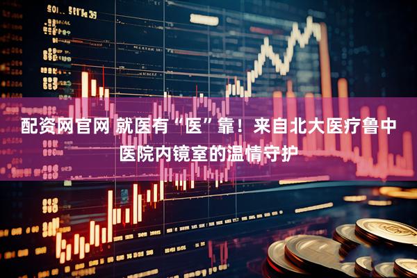 配资网官网 就医有“医”靠！来自北大医疗鲁中医院内镜室的温情守护