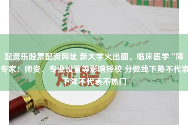 配资乐股票配资网址 新大学火出圈、临床医学“降温” ？专家：师资、专业设置等影响择校 分数线下降不代表不热门