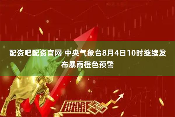 配资吧配资官网 中央气象台8月4日10时继续发布暴雨橙色预警