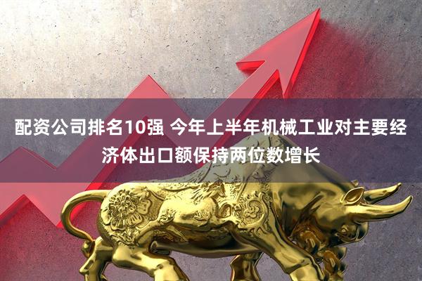 配资公司排名10强 今年上半年机械工业对主要经济体出口额保持两位数增长