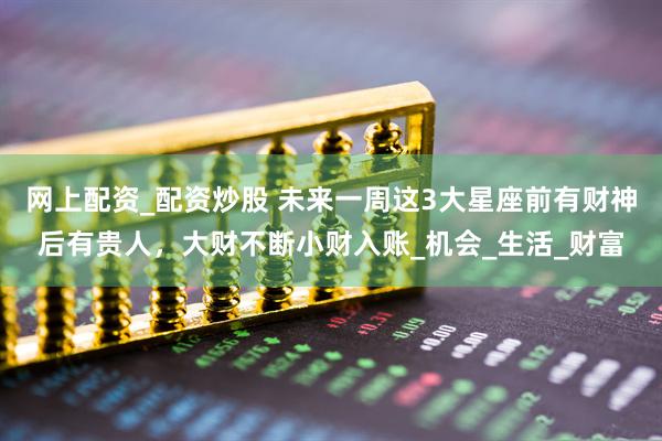 网上配资_配资炒股 未来一周这3大星座前有财神后有贵人，大财不断小财入账_机会_生活_财富