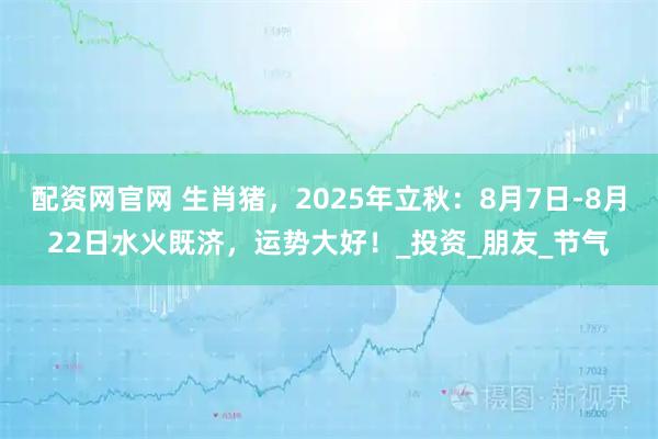 配资网官网 生肖猪，2025年立秋：8月7日-8月22日水火既济，运势大好！_投资_朋友_节气