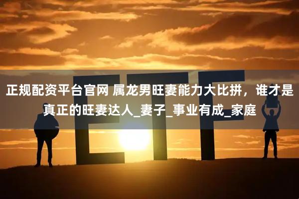 正规配资平台官网 属龙男旺妻能力大比拼，谁才是真正的旺妻达人_妻子_事业有成_家庭
