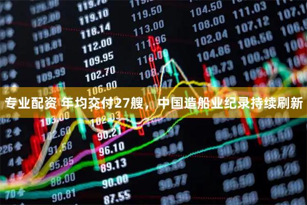 专业配资 年均交付27艘，中国造船业纪录持续刷新