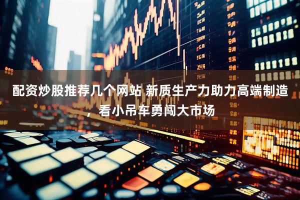 配资炒股推荐几个网站 新质生产力助力高端制造，看小吊车勇闯大市场