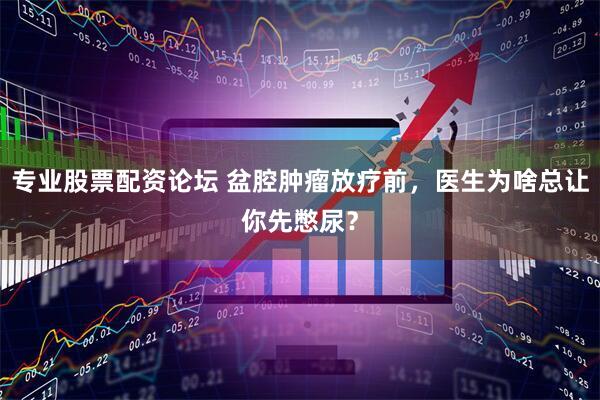 专业股票配资论坛 盆腔肿瘤放疗前，医生为啥总让你先憋尿？