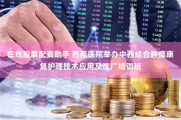 在线股票配资助手 西苑医院举办中西结合肿瘤康复护理技术应用及推广培训班