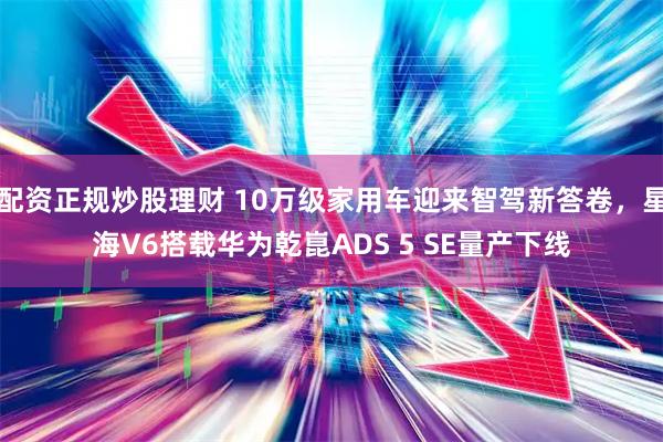 配资正规炒股理财 10万级家用车迎来智驾新答卷，星海V6搭载华为乾崑ADS 5 SE量产下线